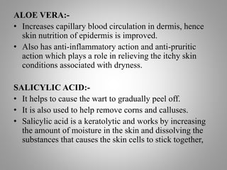 ALOE VERA:-
• Increases capillary blood circulation in dermis, hence
skin nutrition of epidermis is improved.
• Also has anti-inflammatory action and anti-pruritic
action which plays a role in relieving the itchy skin
conditions associated with dryness.
SALICYLIC ACID:-
• It helps to cause the wart to gradually peel off.
• It is also used to help remove corns and calluses.
• Salicylic acid is a keratolytic and works by increasing
the amount of moisture in the skin and dissolving the
substances that causes the skin cells to stick together,
 