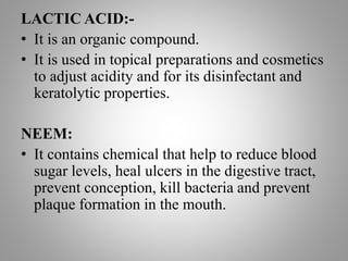 LACTIC ACID:-
• It is an organic compound.
• It is used in topical preparations and cosmetics
to adjust acidity and for its disinfectant and
keratolytic properties.
NEEM:
• It contains chemical that help to reduce blood
sugar levels, heal ulcers in the digestive tract,
prevent conception, kill bacteria and prevent
plaque formation in the mouth.
 