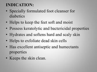 INDICATION:
• Specially formulated foot cleanser for
diabetics
• Helps to keep the feet soft and moist
• Possess keratolytic and bactericidal properties
• Hydrates and softens hard and scaly skin
• Helps to exfoliate dead skin cells
• Has excellent antiseptic and humectants
properties
• Keeps the skin clean.
 
