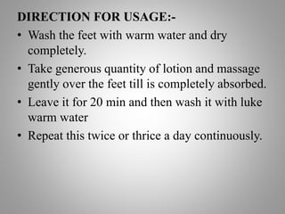 DIRECTION FOR USAGE:-
• Wash the feet with warm water and dry
completely.
• Take generous quantity of lotion and massage
gently over the feet till is completely absorbed.
• Leave it for 20 min and then wash it with luke
warm water
• Repeat this twice or thrice a day continuously.
 