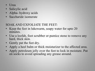 • Urea
• Salicylic acid
• Alpha- hydroxy acids
• Saccharide isomerate
SOAK AND EXFOLIATE THE FEET:
• Keep the feet in lukewarm, soapy water for upto 20
minutes.
• Use a loofah, foot scrubber or pumice stone to remove any
hard, thick skin.
• Gently pat the feet dry.
• Apply a heel balm or thick moisturizer to the affected area.
• Apply petroleum jelly over the feet to lock in moisture. Put
on socks to avoid spreading any grease around.
 