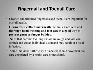 Fingernail and Toenail Care
• Cleaned and trimmed fingernails and toenails are important for
overall health.
• Germs often collect underneath the nails. Frequent and
thorough hand washing and foot care is a good way to
prevent germ or fungus buildup.
• Nails that become too long and/or are rough and torn can
scratch and cut an individual’s skin and may result in a local
infection.
• Some individuals (those with diabetes) should have their nail
care completed by a health care professional.
 