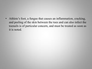 • Athlete’s foot, a fungus that causes an inflammation, cracking,
and peeling of the skin between the toes and can also infect the
toenails is of particular concern, and must be treated as soon as
it is noted.
 