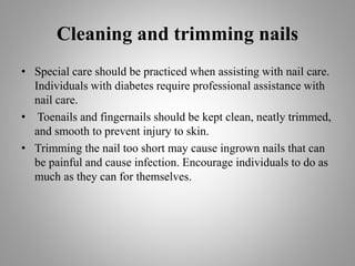 Cleaning and trimming nails
• Special care should be practiced when assisting with nail care.
Individuals with diabetes require professional assistance with
nail care.
• Toenails and fingernails should be kept clean, neatly trimmed,
and smooth to prevent injury to skin.
• Trimming the nail too short may cause ingrown nails that can
be painful and cause infection. Encourage individuals to do as
much as they can for themselves.
 