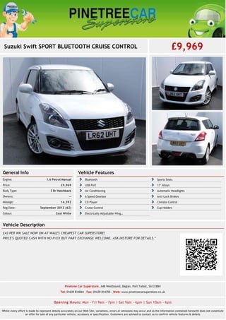 Suzuki Swift SPORT BLUETOOTH CRUISE CONTROL £9,969
General Info
1.6 Petrol ManualEngine:
£9,969Price:
3 Dr HatchbackBody Type:
--Owners:
14,392Mileage:
September 2012 (62)Reg Date:
Cool WhiteColour:
Vehicle Features
Bluetooth Sports Seats
USB Port 17" Alloys
Air Conditioning Automatic Headlights
6 Speed Gearbox Anti-Lock Brakes
CD Player Climate Control
Cruise Control Cup Holders
Electrically Adjustable Wing…
Vehicle Description
£43 PER WK SALE NOW ON AT WALES CHEAPEST CAR SUPERSTORE!
PRICE'S QUOTED CASH WITH NO P/EX BUT PART EXCHANGE WELCOME. ASK INSTORE FOR DETAILS.*
Pinetree Car Superstore, A48 Westbound, Baglan, Port Talbot, SA12 8BH
Tel: 01639 814844 - Fax: 01639 814355 - Web: www.pinetreecarsuperstore.co.uk
Opening Hours: Mon - Fri 9am - 7pm | Sat 9am - 6pm | Sun 10am - 6pm
Whilst every effort is made to represent details accurately on our Web Site, variations, errors or omissions may occur and so the information contained herewith does not constitute
an offer for sale of any particular vehicle, accessory or specification. Customers are advised to contact us to confirm vehicle features & details
 
