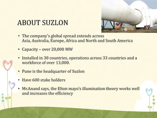 ABOUT SUZLON
• The company’s global spread extends across
  Asia, Australia, Europe, Africa and North and South America
• Capacity – over 20,000 MW
• Installed in 30 countries, operations across 33 countries and a
  workforce of over 13,000.
• Pune is the headquarter of Suzlon
• Have 600 stake holders
• Mr.Anand says, the Elton mayo’s illumination theory works well
  and increases the efficiency
 