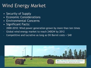 Wind Energy Market Security of Supply Economic Considerations Environmental Concerns Significant Facts: 2000-2010: Wind power generation grown by more than ten times Global wind energy market to reach 240GW by 2012 Competitive and lucrative as long as Oil Barrel costs > $40 