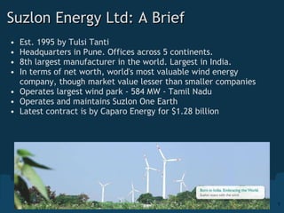 Suzlon Energy Ltd: A Brief  Est. 1995 by Tulsi Tanti Headquarters in Pune. Offices across 5 continents.  8th largest manufacturer in the world. Largest in India. In terms of net worth, world's most valuable wind energy company, though market value lesser than smaller companies Operates largest wind park - 584 MW - Tamil Nadu Operates and maintains Suzlon One Earth Latest contract is by Caparo Energy for $1.28 billion 