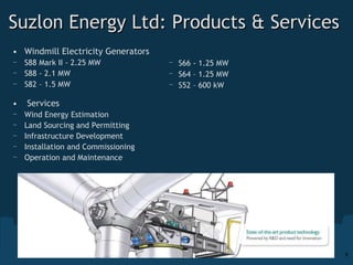 Suzlon Energy Ltd: Products & Services Windmill Electricity Generators  S88 Mark II - 2.25 MW S88 - 2.1 MW S82 – 1.5 MW    Services Wind Energy Estimation Land Sourcing and Permitting Infrastructure Development  Installation and Commissioning Operation and Maintenance  S66 - 1.25 MW S64 – 1.25 MW S52 – 600 kW 