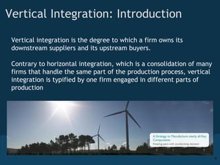 Vertical Integration: Introduction Vertical integration is the degree to which a firm owns its downstream suppliers and its upstream buyers.  Contrary to horizontal integration, which is a consolidation of many firms that handle the same part of the production process, vertical integration is typified by one firm engaged in different parts of production 