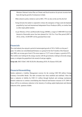 Ministers National Action Plan on Climate and fiscal incentives for private investors have
          been driving the growth of wind power in India

    ·   Other attractive policy initiatives such as REC, TTC are also on the anvil by the GoI

    ·   Going forward, the market is expected to witness the emergence of large scale development
          propelled by local and international Independent Power Producers (IPPs), on similar lines
          as other major global markets

    ·   As per Ministry of New and Renewable Energy (MNRE), a target of 14000 MW from Grid
          Interactive Renewable power has been planned for 11th Five Year Plan period (2007 to
          2012); of this, 10,500 MW will be generated from wind




Financials
The wind industry has enjoyed a period of uninterrupted growth of 34% CAGR over the past 5
years. To outline our consolidated performance as a group for the first 9 months of the financial
year 2009, our revenue grew from 8,756 crores rupees to 17,277 crores of rupees, a growth of 97%.
The world is now looking for the energy security with the governments, looking to diversify energy
source, to mitigate the geopolitical risk around oil and gas supplies.

Scrip code: BSE 532667, NSE SUZLON, Bloomberg SUEL IN, Reuters SUEL.BO




Financial Remodelling
Suzlon undertook a Liability Management exercise for the existing USD 500 million Foreign
Currency Convertible Bonds. The debt covenants have been modified and redefined. There has
been a reduction in liability by USD 111 million through buyback and exchange mechanism.
Suzlon's endeavour to continue consolidating their financial and business structure in FY 2009-10.
Focus will be on continuous reduction in the intensity of working capital deployment and inherent
reduction of the quantum of debts.
 