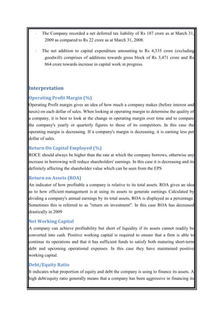 ·   The Company recorded a net deferred tax liability of Rs 187 crore as at March 31,
        2009 as compared to Rs 22 crore as at March 31, 2008.

   ·   The net addition to capital expenditure amounting to Rs 4,335 crore (excluding
        goodwill) comprises of additions towards gross block of Rs 3,471 crore and Rs
        864 crore towards increase in capital work in progress.




Interpretation
Operating Profit Margin (%)
Operating Profit margin gives an idea of how much a company makes (before interest and
taxes) on each dollar of sales. When looking at operating margin to determine the quality of
a company, it is best to look at the change in operating margin over time and to compare
the company's yearly or quarterly figures to those of its competitors. In this case the
operating margin is decreasing. If a company's margin is decreasing, it is earning less per
dollar of sales.

Return On Capital Employed (%)
ROCE should always be higher than the rate at which the company borrows, otherwise any
increase in borrowing will reduce shareholders' earnings. In this case it is decreasing and its
definitely affecting the shareholder value which can be seen from the EPS

Return on Assets (ROA)
An indicator of how profitable a company is relative to its total assets. ROA gives an idea
as to how efficient management is at using its assets to generate earnings. Calculated by
dividing a company's annual earnings by its total assets, ROA is displayed as a percentage.
Sometimes this is referred to as "return on investment". In this case ROA has decreased
drastically in 2009

Net Working Capital
A company can achieve profitability but short of liquidity if its assets cannot readily be
converted into cash. Positive working capital is required to ensure that a firm is able to
continue its operations and that it has sufficient funds to satisfy both maturing short-term
debt and upcoming operational expenses. In this case they have maintained positive
working capital.

Debt/Equity Ratio
It indicates what proportion of equity and debt the company is using to finance its assets. A
high debt/equity ratio generally means that a company has been aggressive in financing its
 