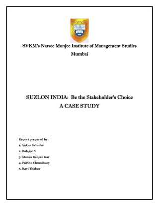 SVKM’s Narsee Monjee Institute of Management Studies
                         Mumbai




     SUZLON INDIA: Be the Stakeholder’s Choice
                      A CASE STUDY




Report prepared by:

1. Ankur Salunke

2. Balajee S

3. Manas Ranjan Kar

4. Partho Choudhury

5. Ravi Thakur
 