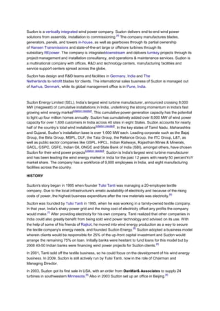 Suzlon is a vertically integrated wind power company. Suzlon delivers end-to-end wind power
                                                       [4]
solutions from assembly, installation to commissioning. The company manufactures blades,
generators, panels, and towers in-house, as well as gearboxes through its partial ownership
of Hansen Transmissions and state-of-the-art large or offshore turbines through its
subsidiary REpower. The company is integrateddownstream and delivers turnkey projects through its
project management and installation consultancy, and operations & maintenance services. Suzlon is
a multinational company with offices, R&D and technology centers, manufacturing facilities and
service support centers spread across the globe.

Suzlon has design and R&D teams and facilities in Germany, India and The
Netherlands to retrofit blades for clients. The international sales business of Suzlon is managed out
of Aarhus, Denmark, while its global management office is in Pune, India.



Suzlon Energy Limited (SEL), India’s largest wind turbine manufacturer, announced crossing 8,000
MW (megawatt) of cumulative installations in India, underlining the strong momentum in India's fast
                               [citation needed]
growing wind energy market                        . This cumulative power generation capacity has the potential
to light up four million homes annually. Suzlon has cumulatively added over 8,000 MW of wind power
capacity for over 1,600 customers in India across 40 sites in eight States. Suzlon accounts for nearly
                                                      [citation needed]
half of the country’s total wind installations                          . In the key states of Tamil Nadu, Maharashtra
and Gujarat, Suzlon’s installation base is over 1,000 MW each. Leading corporate such as the Bajaj
Group, the Birla Group, MSPL, DLF, the Tata Group, the Reliance Group, the ITC Group, L&T, as
well as public sector companies like GSPL, HPCL, Indian Railways, Rajasthan Mines & Minerals,
GACL, GSPC, GSFC, Indian Oil, ONGC and State Bank of India (SBI), amongst others, have chosen
                                           [citation needed]
Suzlon for their wind power projects                           . Suzlon is India's largest wind turbine manufacturer
and has been leading the wind energy market in India for the past 12 years with nearly 50 percentYoY
market share. The company has a workforce of 9,000 employees in India, and eight manufacturing
facilities across the country.

HISTORY

Suzlon's story began in 1995 when founder Tulsi Tanti was managing a 20-employee textile
company. Due to the local infrastructure's erratic availability of electricity and because of the rising
                                                                                            [6]
costs of power, the highest business expenditure after the raw materials was electricity.

Suzlon was founded by Tulsi Tanti in 1995, when he was working in a family-owned textile company.
In that year, India's shaky power grid and the rising cost of electricity offset any profits the company
              [7]
would make. After providing electricity for his own company, Tanti realized that other companies in
India could also greatly benefit from being sold wind power technology and advised on its use. With
the help of some of his friends of Rajkot, he moved into wind energy production as a way to secure
                                                                     [8]
the textile company's energy needs, and founded Suzlon Energy. Suzlon adopted a business model
wherein clients would be responsible for 25% of the up-front capital investment and Suzlon would
arrange the remaining 75% on loan. Initially banks were hesitant to fund loans for this model but by
                                                                                     [6]
2008 40-50 Indian banks were financing wind power projects for Suzlon clients.

In 2001, Tanti sold off the textile business, so he could focus on the development of his wind energy
business. In 2009, Suzlon is still actively run by Tulsi Tanti, now in the role of Chairman and
Managing Director.

In 2003, Suzlon got its first sale in USA, with an order from DanMar& Associates to supply 24
                                       [9]                                           [6]
turbines in southwestern Minnesota. Also in 2003 Suzlon set up an office in Beijing.
 