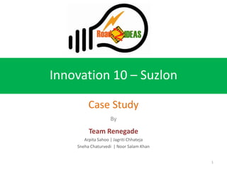 Innovation 10 – Suzlon

         Case Study
                   By

         Team Renegade
       Arpita Sahoo | Jagriti Chhateja
    Sneha Chaturvedi | Noor Salam Khan


                                         1
 
