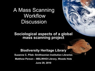 A Mass Scanning  Workflow Discussion  Sociological aspects of a global mass scanning project Biodiversity Heritage Library Suzanne C. Pilsk- Smithsonian Institution Libraries Matthew Person – MBLWHOI Library, Woods Hole June 28, 2010 