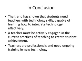 In ConclusionThe trend has shown that students need teachers with technology skills, capable of learning how to integrate technology effectively.A teacher must be actively engaged in the current practices of teaching to create student achievement.Teachers are professionals and need ongoing training in new technology