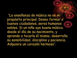 “La enseñanza de música no es mi
propósito principal. Deseo formar a
buenos ciudadanos, seres humanos
nobles. Si un niño oye buena música
desde el día de su nacimiento, y
aprende a tocarla él mismo, desarrolla
su sensibilidad, disciplina y paciencia.
Adquiere un corazón hermoso”.
 