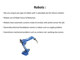 Robots : 
• We are using 6 axis type of robots with 1 extended axis for fixture rotation 
• Robots are of Make Fanuc & Motoman 
• Robots have automatic curtains made of acrolyic with photo sensor for job 
• Generally electrical breakdown comes in robots such as supply problem 
• Sometimes mechanical problem such as curtains not working also comes 
 