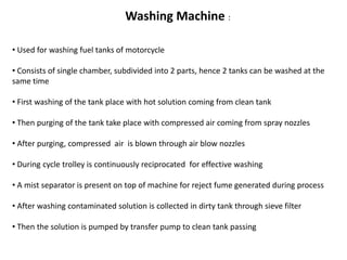 Washing Machine : 
• Used for washing fuel tanks of motorcycle 
• Consists of single chamber, subdivided into 2 parts, hence 2 tanks can be washed at the 
same time 
• First washing of the tank place with hot solution coming from clean tank 
• Then purging of the tank take place with compressed air coming from spray nozzles 
• After purging, compressed air is blown through air blow nozzles 
• During cycle trolley is continuously reciprocated for effective washing 
• A mist separator is present on top of machine for reject fume generated during process 
• After washing contaminated solution is collected in dirty tank through sieve filter 
• Then the solution is pumped by transfer pump to clean tank passing 
 