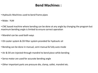 Bend Machines : 
• Hydraulic Machines used to bend frame pipes 
• Make : YLM 
• CNC based machine where bending can be done at any angle by changing the program but 
maximum bending angle is limited to ensure correct operation 
• Mandrel can be used both ways 
• Oil cooler system & Oil filter system provided for hydraulic oil 
• Bending can be done in manual, semi manual & fully auto mode 
• Air & Oil are injected through mandrel to bend piece while bending 
• Servo motor are used for accurate bending angle 
• Other important parts are pressure die, clamp, collet, mandrel etc. 
 