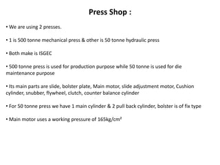 Press Shop : 
• We are using 2 presses. 
• 1 is 500 tonne mechanical press & other is 50 tonne hydraulic press 
• Both make is ISGEC 
• 500 tonne press is used for production purpose while 50 tonne is used for die 
maintenance purpose 
• Its main parts are slide, bolster plate, Main motor, slide adjustment motor, Cushion 
cylinder, snubber, flywheel, clutch, counter balance cylinder 
• For 50 tonne press we have 1 main cylinder & 2 pull back cylinder, bolster is of fix type 
• Main motor uses a working pressure of 165kg/cm² 
 