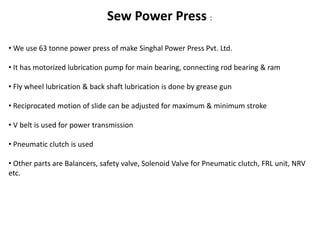 Sew Power Press : 
• We use 63 tonne power press of make Singhal Power Press Pvt. Ltd. 
• It has motorized lubrication pump for main bearing, connecting rod bearing & ram 
• Fly wheel lubrication & back shaft lubrication is done by grease gun 
• Reciprocated motion of slide can be adjusted for maximum & minimum stroke 
• V belt is used for power transmission 
• Pneumatic clutch is used 
• Other parts are Balancers, safety valve, Solenoid Valve for Pneumatic clutch, FRL unit, NRV 
etc. 
 