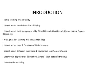 INRODUCTION 
• Initial training was in utility 
• Learnt about role & function of Utility 
• Learnt about their equipments like Diesel Genset, Gas Genset, Compressors, Dryers, 
Boilers etc. 
• Next phase of training was in Maintenance 
• Learnt about role & function of Maintenance 
• Learnt about different machines & equipment in different shopes 
• Later I was deputed for paint shop, where I took detailed training 
• Lets start from Utility 
 
