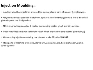 Injection Moulding : 
• Injection Moulding machines are used for making plastic parts of scooter & motorcycle . 
• Acrylo Butadiene Styrene in the form of a paste is injected through nozzle into a die which 
gives shape to our final product 
• ABS is crushed in granulator & heated in moulding heater, which are 5 in number. 
• These machines have star sieki make robot which are used to take out the part from jig 
• We are using injection moulding machines of make Mitsubishi & L&T 
• Main parts of machine are nozzle, clamp unit, granulator, die, heat exchanger , pump, 
screw cylinder 
 