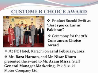 CUSTOMER CHOICE AWARD
 Product Suzuki Swift as
“Best 1300 cc Car in
Pakistan”.
 Ceremony for the 7th
Consumers Choice
Award
 At PC Hotel, Karachi on 22nd February, 2012
 Mr. Raza Haroon, and Mr. Nisar Khoro
presented the award to Mr. Azam Mirza, Staff
General Manager Marketing, Pak Suzuki
Motor Company Ltd.
 