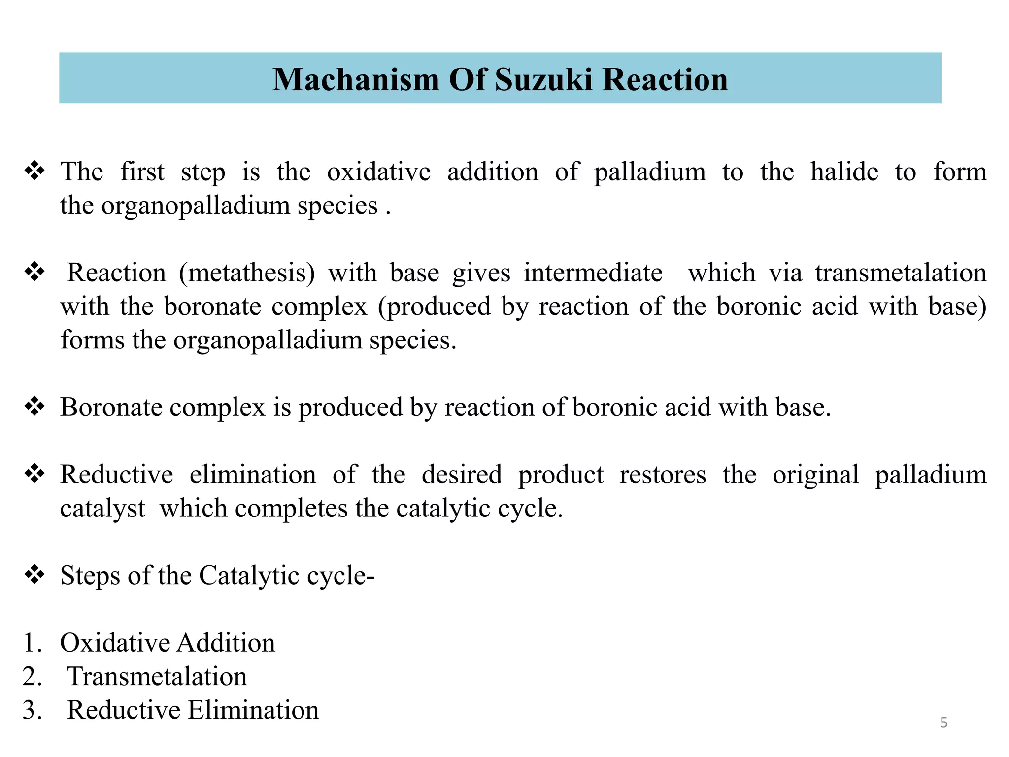  The first step is the oxidative addition of palladium to the halide to form
the organopalladium species .
 Reaction (metathesis) with base gives intermediate which via transmetalation
with the boronate complex (produced by reaction of the boronic acid with base)
forms the organopalladium species.
 Boronate complex is produced by reaction of boronic acid with base.
 Reductive elimination of the desired product restores the original palladium
catalyst which completes the catalytic cycle.
 Steps of the Catalytic cycle-
1. Oxidative Addition
2. Transmetalation
3. Reductive Elimination
Machanism Of Suzuki Reaction
5
 