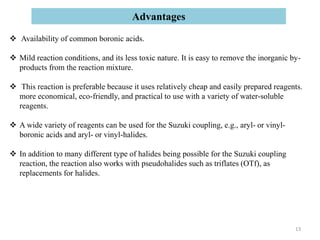 Availability of common boronic acids.
 Mild reaction conditions, and its less toxic nature. It is easy to remove the inorganic by-
products from the reaction mixture.
 This reaction is preferable because it uses relatively cheap and easily prepared reagents.
more economical, eco-friendly, and practical to use with a variety of water-soluble
reagents.
 A wide variety of reagents can be used for the Suzuki coupling, e.g., aryl- or vinyl-
boronic acids and aryl- or vinyl-halides.
 In addition to many different type of halides being possible for the Suzuki coupling
reaction, the reaction also works with pseudohalides such as triflates (OTf), as
replacements for halides.
Advantages
13
 
