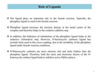  The ligand plays an important role in the Suzuki reaction. Typically, the
phosphine ligand is used in the Suzuki reaction.
 Phosphine ligand increases the electron density at the metal center of the
complex and therefore helps in the oxidative addition step.
 In addition, the bulkiness of substitution of the phosphine ligand helps in the
reductive elimination step. However, N-heterocyclic carbenes ligand has
recently been used in this cross coupling, due to the instability of the phosphine
ligand under Suzuki reaction conditions.
 N-Heterocyclic carbenes are more electron rich and more bulkier than the
phosphine ligand. Therefore, both the steric and electronic factors of the N-
heterocyclic carbene ligand help to stabilize active Pd(0) catalyst.
Role of Ligands
9
 