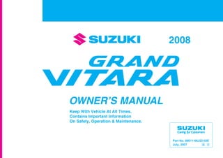 Part No. 99011-66J22-03E
July, 2007
OWNER’S MANUAL
99011-66J22-03E
GRAND
VITARA
Printed in Japan
See page 1-1
12.5 mm
Keep With Vehicle At All Times.
Contains Important Information
On Safety, Operation & Maintenance.
SERVICE STATION INFORMATION
Fuel recommendation: Brake and clutch fluid:
Engine oil recommendation: Automatic transmission fluid:
Tire cold pressure:
For further details, see “Engine Oil and Filter” in the
“INSPECTION AND MAINTENANCE” section.
DOT3
See the “Tire Information Label” located on the
driver’s door lock pillar.
2008
Engine oil with “Starburst” symbol
Made from 100% recycled paper,
except for cover.
ENGLISH
Suzuki Red: PANTONE 485
Suzuki Blue: PANTONE 294
SUZUKI ATF 3317 or Mobil ATF 3309
 