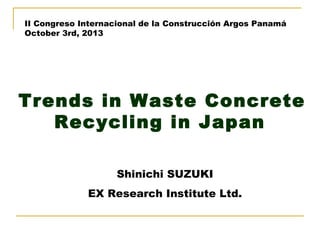 II Congreso Internacional de la Construcción Argos Panamá
October 3rd, 2013

　

Trends in Waste Concrete
Recycling in Japan
Shinichi SUZUKI
EX Research Institute Ltd.

 