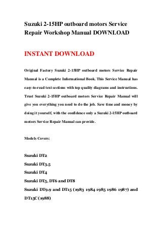 Suzuki 2-15HP outboard motors Service
Repair Workshop Manual DOWNLOAD
INSTANT DOWNLOAD
Original Factory Suzuki 2-15HP outboard motors Service Repair
Manual is a Complete Informational Book. This Service Manual has
easy-to-read text sections with top quality diagrams and instructions.
Trust Suzuki 2-15HP outboard motors Service Repair Manual will
give you everything you need to do the job. Save time and money by
doing it yourself, with the confidence only a Suzuki 2-15HP outboard
motors Service Repair Manual can provide.
Models Covers:
Suzuki DT2
Suzuki DT3.5
Suzuki DT4
Suzuki DT5, DT6 and DT8
Suzuki DT9.9 and DT15 (1983 1984 1985 1986 1987) and
DT15C (1988)
 