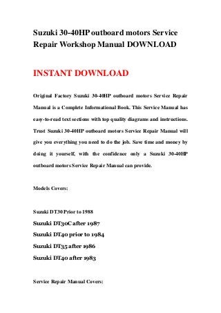 Suzuki 30-40HP outboard motors Service
Repair Workshop Manual DOWNLOAD
INSTANT DOWNLOAD
Original Factory Suzuki 30-40HP outboard motors Service Repair
Manual is a Complete Informational Book. This Service Manual has
easy-to-read text sections with top quality diagrams and instructions.
Trust Suzuki 30-40HP outboard motors Service Repair Manual will
give you everything you need to do the job. Save time and money by
doing it yourself, with the confidence only a Suzuki 30-40HP
outboard motors Service Repair Manual can provide.
Models Covers:
Suzuki DT30 Prior to 1988
Suzuki DT30C after 1987
Suzuki DT40 prior to 1984
Suzuki DT35 after 1986
Suzuki DT40 after 1983
Service Repair Manual Covers:
 