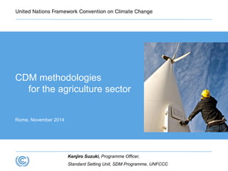 CDM methodologies 
for the agriculture sector 
Rome, November 2014 
Kenjiro Suzuki, Programme Officer, 
Standard Setting Unit, SDM Programme, UNFCCC 
 