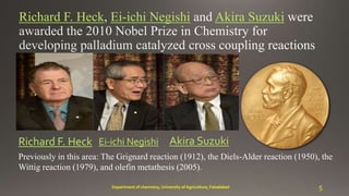 Richard F. Heck Ei-ichi Negishi Akira Suzuki
Akira SuzukiEi-ichi NegishiRichard F. Heck
Previously in this area: The Grignard reaction (1912), the Diels-Alder reaction (1950), the
Wittig reaction (1979), and olefin metathesis (2005).
5Department of chemistry, University of Agriculture, Faisalabad
 
