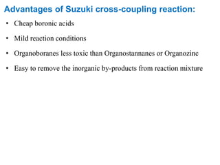 Advantages of Suzuki cross-coupling reaction:
• Cheap boronic acids
• Mild reaction conditions
• Organoboranes less toxic than Organostannanes or Organozinc
• Easy to remove the inorganic by-products from reaction mixture
 