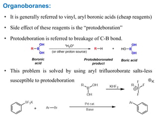 Organoboranes:
• It is generally referred to vinyl, aryl boronic acids (cheap reagents)
• Side effect of these reagents is the “protodeboration”
• Protodeboration is referred to breakage of C-B bond.
• This problem is solved by using aryl trifluoroborate salts-less
susceptible to protodeboration
 