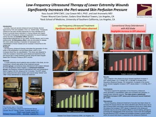 Low-Frequency Ultrasound Therapy of Lower Extremity Wounds  Significantly Increases the Peri-wound Skin Perfusion Pressure Kazu Suzuki DPM CWS 1 , Lisa Cowan MS-I, PhD 2 , and Joel Aronowitz MD 1 . 1 Tower Wound Care Center, Cedars-Sinai Medical Towers, Los Angeles, CA 2 Keck School of Medicine, University of Southern California, Los Angeles, CA Introduction:  Currently, there are several ultrasound wound therapy devices approved by FDA and available in the U.S. market today. Therapeutic ultrasound has been studied extensively for many decades and is known to promote tissue restoration in various tissues and organs.  The benefit of therapeutic ultrasound application for wound healing is mainly two-fold:  (1) Cavitation effect:  assists in fragmentation/debridement of non-viable, necrotic tissues, and it is also bacteriocidal,  (2) Stimulatory effect:  cells are stimulated to release NO (nitric oxide) resulting in resolution of vasospasm and vasodilatation of blood vessels and an increase in blood flow to the treated site.  Purpose: Low-frequency ultrasound therapy stimulates the generation of nitric oxide in the endothelium via fluid shear-stress, which in turn, increases blood flow via vasodilatation. This study was designed to verify the increase in blood flow (post-ultrasound treatment) of the peri-wound skin in lower-extremity wounds using the laser-Doppler based Skin Perfusion Pressure (SPP) monitor. Methods: 17 lower extremity wound patients were enrolled in this study, as non-randomized, clinical case series of two treatment groups:  (control group):  conventional sharp debridement with scalpel, followed by room-temperature saline irrigation, or  (ultrasound treatment group):  low-frequency ultrasound debridement with room-temperature saline irrigation (35 kHz ultrasound for 5 minutes). The SPP values were measured at the same location (peri-wound area) &quot;before&quot; and &quot;after&quot; sharp debridement or ultrasound treatment. Results: Nine subjects in the ultrasound group showed significant increase in SPP values [ mean = 9.11 mmHg, SD = 4.34] after 5 minutes of low frequency  ultrasound therapy. For comparison, 8 subjects in the control group showed negligible increase in SPP values [ mean = 1.2 mmHg, SD = 0.84]. Conclusions: This study supports the application of low-frequency ultrasound, which generates a vasodilatation effect and increased skin perfusion, in treating lower extremity wounds.  This data shows a statistically significant increase in SPP values post-ultrasound wound treatment (p< 0.001). Discussions: The low-frequency ultrasound treatment of wounds have been shown to increase the wound closure rate versus standard care (Kavros  et al.  Adv in Skin & Wound 2007) and sham-control treatment (Ennis  et al.  OWM 2005). We believe the increase in SPP values in response to the ultrasound treatment may be one of the positive effects in wound healing, perhaps by promoting the angiogenesis of the wound bed. Future work will investigate the permanence of SPP increase and probable increase in growth factors within the wound bed tissue in response to the ultrasound treatment. Low-Frequency Ultrasound Treatment Significant increase in SPP values observed Conventional Sharp Debridement  with #10 blade Negligible increase in SPP observed Subject  (Control group) Subject  (Ultrasound group) SPP (in mmHg) SPP (in mmHg) Diabetic Foot Global Conference 2009, Los Angeles, CA. Your Pathway to Wound Healing The devices used in this study.  (Left) Low-frequency ultrasound debridement device:  Quostic Wound Therapy System, Arobella Medical LLC.  (Right)  Laser- Doppler based Skin Perfusion Pressure monitor:  Sensilase, Vasamed Inc. 
