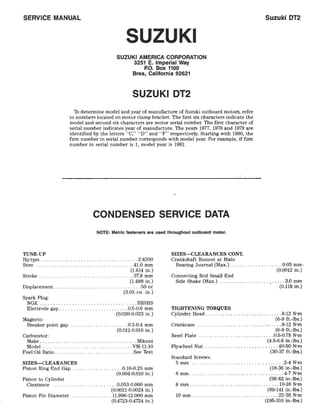 SERVICE MANUAL
TUNE-UP
SUZUKI
SUZUKI AMERICA CORPORATION
3251 E. Imperial Way
P.O. Box 1100
Brea, California 92621
SUZUKI DT2
1b determine model and year of manufacture of Suzuki outboard motors, refer
to numbers located on motor clamp bracket. The first six characters indicate the
model and second six characters are motor serial number. The first character of
serial number indicates year of manufacture. The years 1977, 1978 and 1979 are
identified by the letters "C," "D" and "F" respectively. Starting with 1980, the
first number in serial number corresponds with model year. For example, if first
number in serial number is 1, model year is 1981.
CONDENSED SERVICE DATA
NOTE: Metric fasteners are used throughout outboard motor.
Hp/rpm ......................... , ... . ..... .2/4500
SIZES-CLEARANCES CONT.
Crankshaft Runout at Main
Suzuki OT2
Bore ....................... . ........... .41.0 mm Bearing Journal (Max.) ........ _.......... 0.03 mm·
(1.614 in.)
Stroke ......... . ......................... 37.8 mm
(1.488 in.)
Displacement ......... . ...................... 50 cc
(3.05 cu. in.)
Spark Plug:
NGK .................................... BR5HS
Electrode gap ...... . .................. 0.5-0.6 mm
(0.020-0.023 in.)
Magneto:
Breaker point gap ................ , .... 0.3-0.4 mm
(0.012-0.016 in.)
Carburetor:
Make .................................... Mikuni
Model ............ ... ...... . .... . ...... VM-11-10
Fuel:Oil Ratio ................. . ..... . _.... See Text
SIZES-CLEARANCES
Piston Ring End Gap ....... . .......... 0.10-0.25 mm
(0.004-0.010 in.)
Piston to Cylinder
Clearance .............. . ......... 0.053-0.060 mm
(0.0021-0.0024 in.)
Piston Pin Diameter ............... 11.996-12.000 mm
(0.4723-0.4724 in.)
(0.0012 in.)
Connecting Rod Small End
Side Shake (Max.) ........... . ...... , ..... 3.0 mm
(0.118 in.)
TIGHTENING TORQUES
Cylinder Head ............................ 8-12 N'm
(6-9 ft.-Ibs.)
Crankcase ....... . ............. . ... , ..... 8-12 N'm
(6-9 ft.-Ibs.)
Reed Plate ............................ 0.5-0.75 N'm
(4.5-6_6 in.-Ibs.)
Flywheel Nut ............... . .......... .40-~0 N'm
(30-37 ft.-lbs.)
Standard Screws:
5 mm ............. . ...... . ............. 2-4 N'm
(18-36 in.-Ibs.)
6 mm ....... . .... . .................... ·. .4-7 N'm
(36-62 in.-Ibs.)
8 mm ....... _. ........................ 10-16 N'm
(89-141 in.-Ibs.)
10 mm ....... .. .... . .................. 22-35 N'm
(195-310 in.-Ibs.)
 