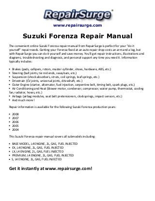 www.repairsurge.com 
Suzuki Forenza Repair Manual 
The convenient online Suzuki Forenza repair manual from RepairSurge is perfect for your "do it 
yourself" repair needs. Getting your Forenza fixed at an auto repair shop costs an arm and a leg, but 
with RepairSurge you can do it yourself and save money. You'll get repair instructions, illustrations and 
diagrams, troubleshooting and diagnosis, and personal support any time you need it. Information 
typically includes: 
Brakes (pads, callipers, rotors, master cyllinder, shoes, hardware, ABS, etc.) 
Steering (ball joints, tie rod ends, sway bars, etc.) 
Suspension (shock absorbers, struts, coil springs, leaf springs, etc.) 
Drivetrain (CV joints, universal joints, driveshaft, etc.) 
Outer Engine (starter, alternator, fuel injection, serpentine belt, timing belt, spark plugs, etc.) 
Air Conditioning and Heat (blower motor, condenser, compressor, water pump, thermostat, cooling 
fan, radiator, hoses, etc.) 
Airbags (airbag modules, seat belt pretensioners, clocksprings, impact sensors, etc.) 
And much more! 
Repair information is available for the following Suzuki Forenza production years: 
2008 
2007 
2006 
2005 
2004 
This Suzuki Forenza repair manual covers all submodels including: 
BASE MODEL, L4 ENGINE, 2L, GAS, FUEL INJECTED 
EX, L4 ENGINE, 2L, GAS, FUEL INJECTED 
LX, L4 ENGINE, 2L, GAS, FUEL INJECTED 
PREMIUM, L4 ENGINE, 2L, GAS, FUEL INJECTED 
S, L4 ENGINE, 2L, GAS, FUEL INJECTED 
Get it instantly at www.repairsurge.com! 
