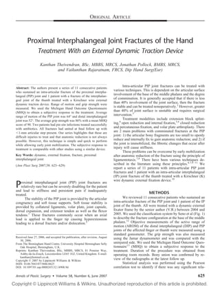 ORIGINAL ARTICLE



         Proximal Interphalangeal Joint Fractures of the Hand
                  Treatment With an External Dynamic Traction Device
                    Kanthan Theivendran, BSc, MBBS, MRCS, Jonathan Pollock, BMBS, MRCS,
                            and Vaikunthan Rajaratnam, FRCS, Dip Hand Surg(Eur)


                                                                                      Intra-articular PIP joint fractures can be treated with
Abstract: The authors present a series of 11 consecutive patients
who sustained an intra-articular fracture of the proximal interpha-
                                                                               various techniques. This is dependent on the articular surface
langeal (PIP) joint and 1 patient with a fracture of the interphalan-
                                                                               involvement of the base of the middle phalanx and the degree
geal joint of the thumb treated with a Kirschner wire external
                                                                               of comminution. It is generally accepted that if there is less
dynamic traction device. Range of motion and grip strength were
                                                                               than 40% involvement of the joint surface, then the fracture
measured. We used the Michigan Hand Outcome Questionnaire
                                                                               is stable and can be treated nonoperatively.3 However, greater
(MHQ) to obtain a subjective response to the treatment. Average
                                                                               than 40% of joint surface is unstable and requires surgical
range of motion of the PIP joint was 64° and distal interphalangeal
                                                                               intervention.3
joint was 52°. The average grip strength was 86% with a mean MHQ
                                                                                      Treatment modalities include extension block splint-
score of 90. Two patients had pin site infections treated successfully         ing,4 open reduction and internal ﬁxation,5,6 closed reduction
with antibiotics. All fractures had united at ﬁnal follow up with              and percutaneous ﬁxation, and volar plate arthroplasty. There
  1-mm articular step present. Our series highlights that these are            are 2 main problems with comminuted fractures at the PIP
difﬁcult injuries to treat and that anatomic reduction is not always           joint: 1) the articular bony fragments are too small to openly
possible. However, this technique is simple and quick to perform               reduce and internally ﬁx to gain anatomic reduction; and 2) if
while allowing early joint mobilization. The subjective response to            the joint is immobilized, the ﬁbrotic changes that occur after
treatment is comparable with other studies using a similar device.             injury will cause stiffness.
                                                                                      These problems can be overcome by early mobilization
Key Words: dynamic, external ﬁxation, fracture, proximal                       after anatomic reduction of the fracture using the principle of
interphalangeal joint                                                          ligamentotaxis.7,8 There have been various techniques de-
(Ann Plast Surg 2007;58: 625– 629)                                             scribed in the literature using these principles.4,7,9 –11 We
                                                                               report a series of 11 patients with intra-articular PIP joint
                                                                               fractures and 1 patient with an intra-articular interphalangeal
                                                                               (IP) joint fracture of the thumb treated with a Kirschner (K)
                                                                               wire dynamic external ﬁxation device.10
P   roximal interphalangeal joint (PIP) joint fractures are
    relatively rare but can be severely disabling for the patient
and lead to stiffness and persistent pain if inadequately
treated.                                                                                                METHODS
       The stability of the PIP joint is provided by the articular                    We reviewed 11 consecutive patients who sustained an
congruency and soft tissue supports. Soft tissue stability is                  intra-articular fracture of the PIP joint and 1 patient of the IP
provided by collateral ligaments, volar plate, joint capsule,                  joint of the thumb. All were treated with a dynamic external
dorsal expansion, and extensor tendon as well as the ﬂexor                     ﬁxator frame by the senior author (V.R.) between 2004 and
tendons.1 These fractures commonly occur when an axial                         2005. We used the classiﬁcation system by Seno et al (Fig. 1)
load is applied to the ﬁnger tip causing hyperextension                        to describe the fracture conﬁguration at the base of the middle
leading to a dorsal fracture and/or dislocation.2                              phalanx.12 Objective measurements of the active range of
                                                                               motion (AROM) of the distal interphalangeal (DIP) and PIP
                                                                               joints of the affected ﬁnger or thumb were measured using a
                                                                               standard goniometer. The grip strength was also measured
Received June 27, 2006, and accepted for publication, after revision, August   using the Jamar dynamometer and was compared with the
   30, 2006.
From The Birmingham Hand Centre, University Hospital Birmingham Selly          uninjured side. We used the Michigan Hand Outcome Ques-
   Oak Hospital, Birmingham, U.K.                                              tionnaire13 (MHQ) to obtain a subjective response to the
Reprints: Kanthan Theivendran, BSc, MBBS, MRCS, 81 Pennine Way,                treatment. Duration of the procedure was obtained from
   Ashby-de-la-Zouch, Leicestershire LE65 1EZ, United Kingdom. E-mail:         operating room records. Bony union was conﬁrmed by re-
   kanthan@hotmail.co.uk.
Copyright © 2007 by Lippincott Williams & Wilkins
                                                                               view of the radiographs at the latest follow up.
ISSN: 0148-7043/07/5806-0625                                                          Statistical analysis was performed using the Pearson
DOI: 10.1097/01.sap.0000245132.14908.9d                                        correlation test to identify if there was any signiﬁcant rela-

Annals of Plastic Surgery • Volume 58, Number 6, June 2007                                                                                 625
 