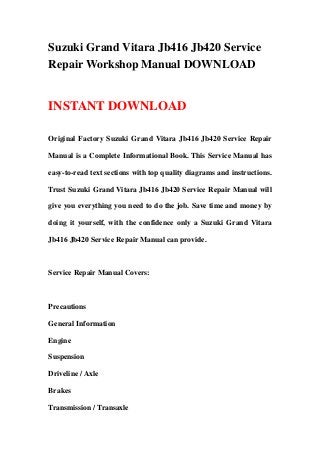 Suzuki Grand Vitara Jb416 Jb420 Service
Repair Workshop Manual DOWNLOAD
INSTANT DOWNLOAD
Original Factory Suzuki Grand Vitara Jb416 Jb420 Service Repair
Manual is a Complete Informational Book. This Service Manual has
easy-to-read text sections with top quality diagrams and instructions.
Trust Suzuki Grand Vitara Jb416 Jb420 Service Repair Manual will
give you everything you need to do the job. Save time and money by
doing it yourself, with the confidence only a Suzuki Grand Vitara
Jb416 Jb420 Service Repair Manual can provide.
Service Repair Manual Covers:
Precautions
General Information
Engine
Suspension
Driveline / Axle
Brakes
Transmission / Transaxle
 