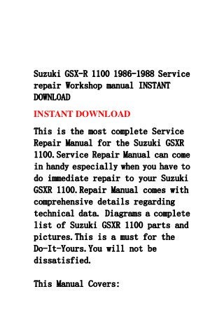 Suzuki GSX-R 1100 1986-1988 Service
repair Workshop manual INSTANT
DOWNLOAD
INSTANT DOWNLOAD
This is the most complete Service
Repair Manual for the Suzuki GSXR
1100.Service Repair Manual can come
in handy especially when you have to
do immediate repair to your Suzuki
GSXR 1100.Repair Manual comes with
comprehensive details regarding
technical data. Diagrams a complete
list of Suzuki GSXR 1100 parts and
pictures.This is a must for the
Do-It-Yours.You will not be
dissatisfied.
This Manual Covers:
 