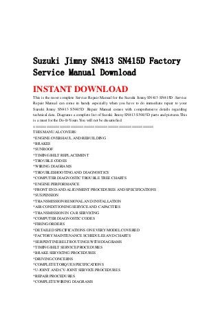 Suzuki Jimny SN413 SN415D Factory
Service Manual Download
INSTANT DOWNLOAD
This is the most complete Service Repair Manual for the Suzuki Jimny SN413 SN415D .Service
Repair Manual can come in handy especially when you have to do immediate repair to your
Suzuki Jimny SN413 SN415D .Repair Manual comes with comprehensive details regarding
technical data. Diagrams a complete list of Suzuki Jimny SN413 SN415D parts and pictures.This
is a must for the Do-It-Yours.You will not be dissatisfied.
=======================================================
THIS MANUAL COVERS:
*ENGINE OVERHAUL AND REBUILDING
*BRAKES
*SUNROOF
*TIMING BELT REPLACEMENT
*TROUBLE CODES
*WIRING DIAGRAMS
*TROUBLESHOOTING AND DIAGNOSTICS
*COMPUTER DIAGNOSTIC TROUBLE TREE CHARTS
*ENGINE PERFORMANCE
*FRONT END AND ALIGNMENT PROCEDURES AND SPECIFICATIONS
*SUSPENSION
*TRANSMISSION REMOVAL AND INSTALLATION
*AIR CONDITIONING SERVICE AND CAPACITIES
*TRANSMISSION IN CAR SERVICING
*COMPUTER DIAGNOSTIC CODES
*FIRING ORDERS
*DETAILED SPECIFICATIONS ON EVERY MODEL COVERED
*FACTORY MAINTENANCE SCHEDULES AND CHARTS
*SERPENTINE BELT ROUTINGS WITH DIAGRAMS
*TIMING BELT SERVICE PROCEDURES
*BRAKE SERVICING PROCEDURES
*DRIVING CONCERNS
*COMPLETE TORQUE SPECIFICATIONS
*U-JOINT AND CV-JOINT SERVICE PROCEDURES
*REPAIR PROCEDURES
*COMPLETE WIRING DIAGRAMS
 