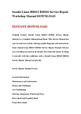 Suzuki Liana RH413 RH416 Service Repair
Workshop Manual DOWNLOAD


INSTANT DOWNLOAD

Original Factory Suzuki Liana RH413 RH416 Service Repair

Manual is a Complete Informational Book. This Service Manual has

easy-to-read text sections with top quality diagrams and instructions.

Trust Suzuki Liana RH413 RH416 Service Repair Manual will give

you everything you need to do the job. Save time and money by doing

it yourself, with the confidence only a Suzuki Liana RH413 RH416

Service Repair Manual can provide.



Service Repair Manual Covers:



General Information

Maintenance and Lubrication

Heater and Ventilation

Air Conditioning

Steering, Suspension, Wheels and Tires

Drive Shaft and Propeller Shaft

Front Drive Shaft
 