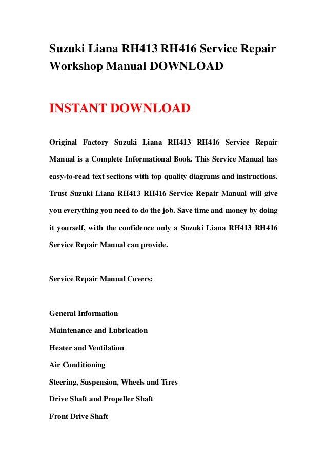 Suzuki Liana RH413 RH416 Service Repair
Workshop Manual DOWNLOAD
INSTANT DOWNLOAD
Original Factory Suzuki Liana RH413 RH416 Service Repair
Manual is a Complete Informational Book. This Service Manual has
easy-to-read text sections with top quality diagrams and instructions.
Trust Suzuki Liana RH413 RH416 Service Repair Manual will give
you everything you need to do the job. Save time and money by doing
it yourself, with the confidence only a Suzuki Liana RH413 RH416
Service Repair Manual can provide.
Service Repair Manual Covers:
General Information
Maintenance and Lubrication
Heater and Ventilation
Air Conditioning
Steering, Suspension, Wheels and Tires
Drive Shaft and Propeller Shaft
Front Drive Shaft
 